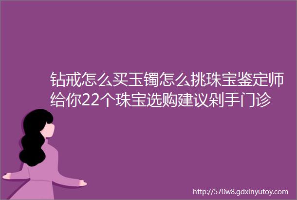 钻戒怎么买玉镯怎么挑珠宝鉴定师给你22个珠宝选购建议剁手门诊